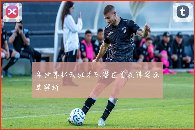年世界杯西班牙队潜在首发阵容深度解析