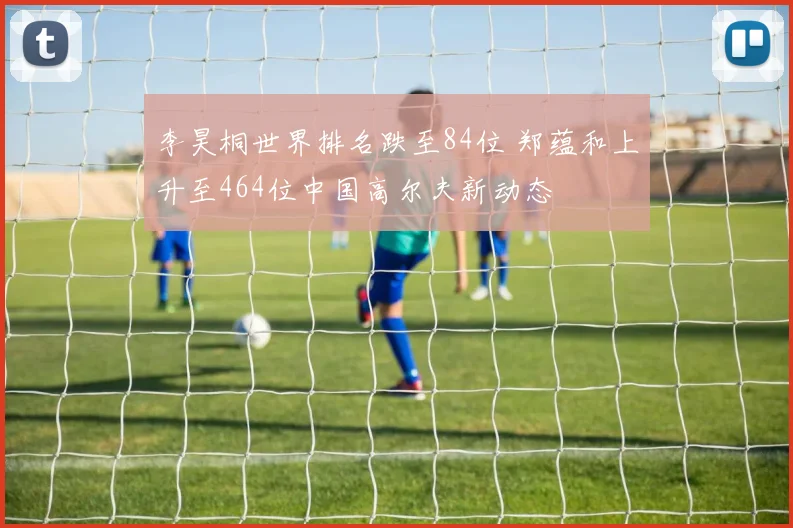 李昊桐世界排名跌至84位 郑蕴和上升至464位中国高尔夫新动态