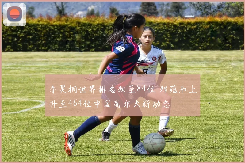 李昊桐世界排名跌至84位 郑蕴和上升至464位中国高尔夫新动态